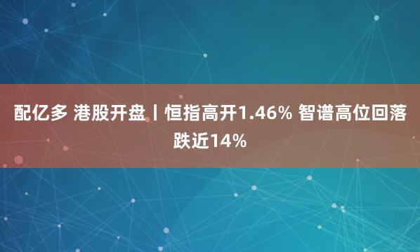 配亿多 港股开盘丨恒指高开1.46% 智谱高位回落跌近14%