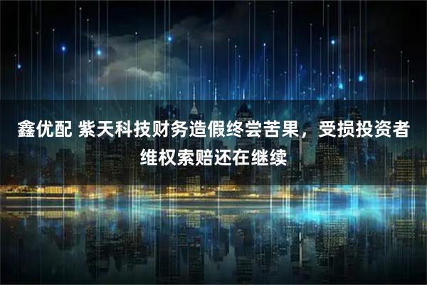 鑫优配 紫天科技财务造假终尝苦果，受损投资者维权索赔还在继续