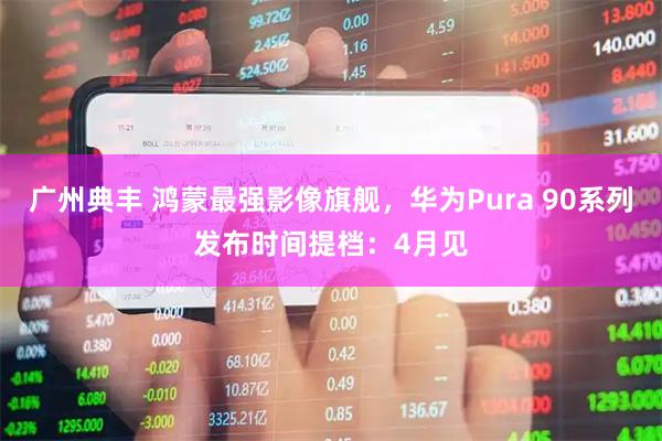 广州典丰 鸿蒙最强影像旗舰,华为Pura 90系列发布时间提档:4月见
