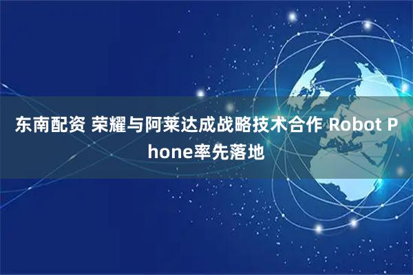 东南配资 荣耀与阿莱达成战略技术合作 Robot Phone率先落地