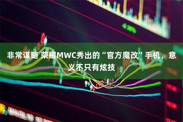非常谋略 荣耀MWC秀出的“官方魔改”手机，意义不只有炫技
