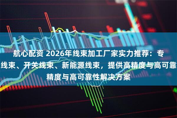 航心配资 2026年线束加工厂家实力推荐：专业定制插座线束、开关线束、新能源线束，提供高精度与高可靠性解决方案