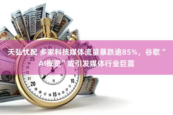 天弘忧配 多家科技媒体流量暴跌逾85%，谷歌“AI概览”或引发媒体行业巨震