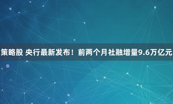 策略股 央行最新发布！前两个月社融增量9.6万亿元