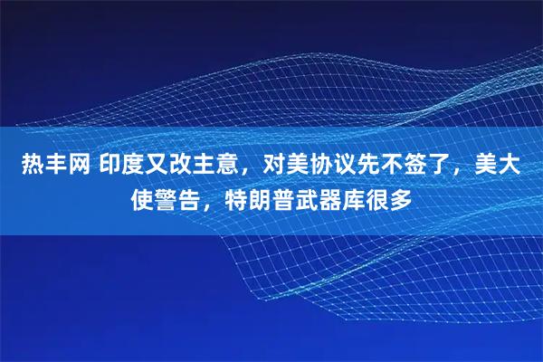 热丰网 印度又改主意，对美协议先不签了，美大使警告，特朗普武器库很多