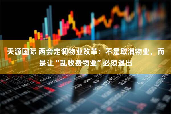 天源国际 两会定调物业改革：不是取消物业，而是让“乱收费物业”必须退出