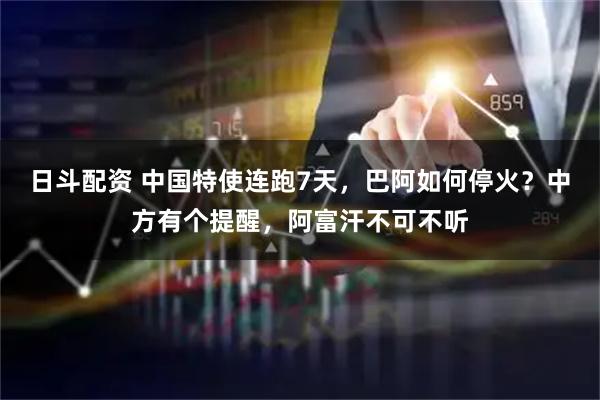 日斗配资 中国特使连跑7天，巴阿如何停火？中方有个提醒，阿富汗不可不听