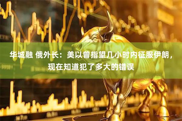 华城融 俄外长：美以曾指望几小时内征服伊朗，现在知道犯了多大的错误