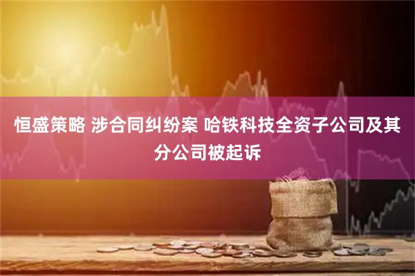 恒盛策略 涉合同纠纷案 哈铁科技全资子公司及其分公司被起诉
