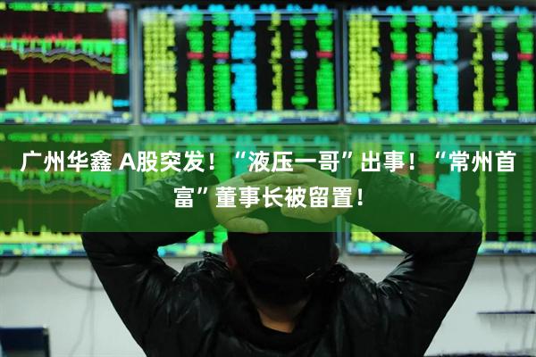 广州华鑫 A股突发！“液压一哥”出事！“常州首富”董事长被留置！