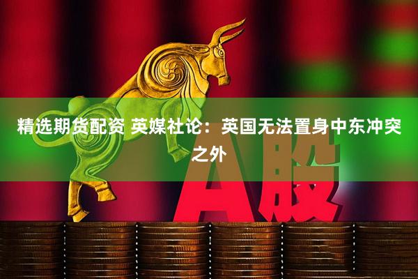 精选期货配资 英媒社论：英国无法置身中东冲突之外