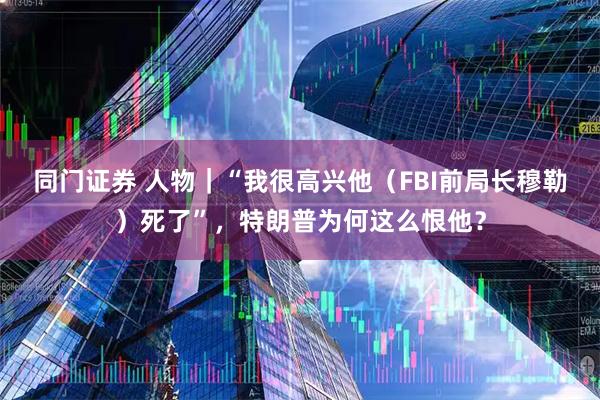 同门证券 人物|“我很高兴他(FBI前局长穆勒)死了”,特朗普为何这么恨他?