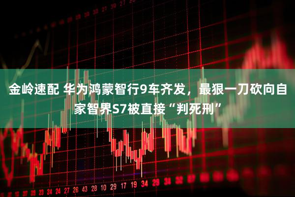 金岭速配 华为鸿蒙智行9车齐发，最狠一刀砍向自家智界S7被直接“判死刑”
