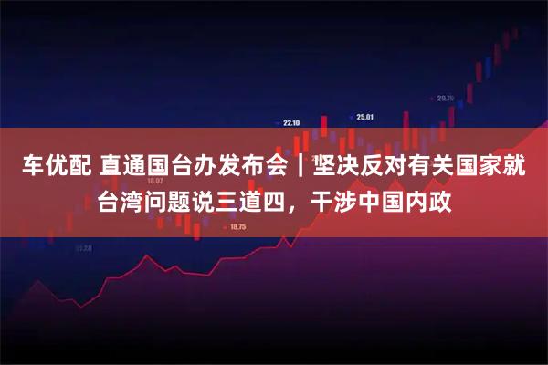 车优配 直通国台办发布会｜坚决反对有关国家就台湾问题说三道四，干涉中国内政