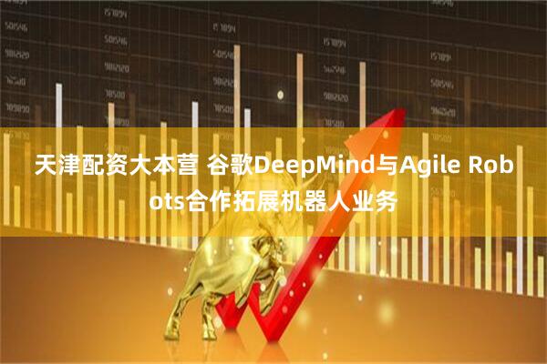 天津配资大本营 谷歌DeepMind与Agile Robots合作拓展机器人业务