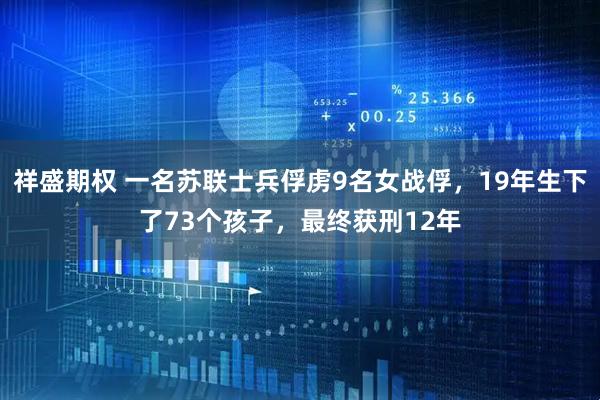 祥盛期权 一名苏联士兵俘虏9名女战俘，19年生下了73个孩子，最终获刑12年