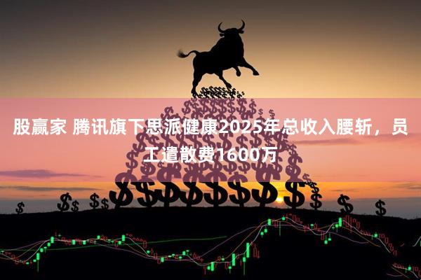 股赢家 腾讯旗下思派健康2025年总收入腰斩，员工遣散费1600万