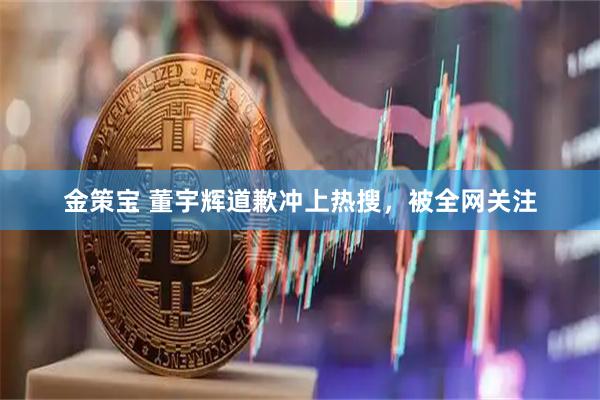 金策宝 董宇辉道歉冲上热搜，被全网关注