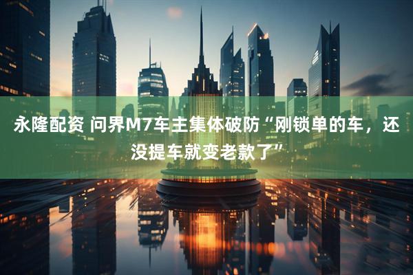 永隆配资 问界M7车主集体破防“刚锁单的车,还没提车就变老款了”