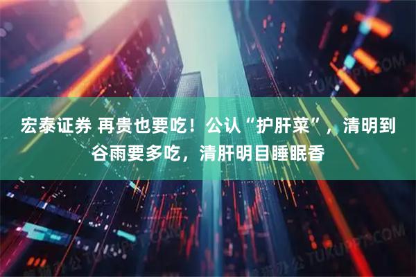 宏泰证券 再贵也要吃！公认“护肝菜”，清明到谷雨要多吃，清肝明目睡眠香