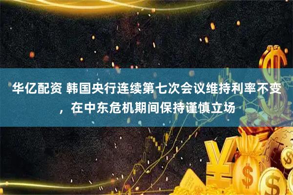 华亿配资 韩国央行连续第七次会议维持利率不变，在中东危机期间保持谨慎立场