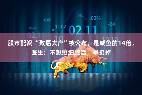 股市配资 “致癌大户”被公布，是咸鱼的14倍，医生：不想癌细胞活，早扔掉