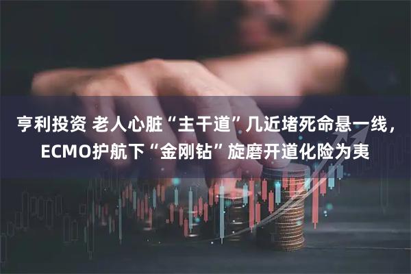 亨利投资 老人心脏“主干道”几近堵死命悬一线，ECMO护航下“金刚钻”旋磨开道化险为夷