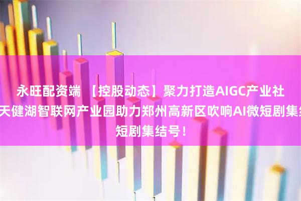 永旺配资端 【控股动态】聚力打造AIGC产业社区，天健湖智联网产业园助力郑州高新区吹响AI微短剧集结号！