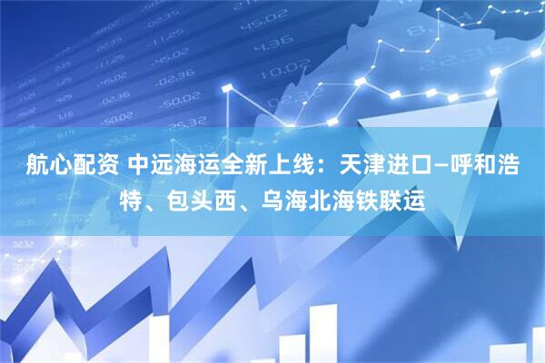 航心配资 中远海运全新上线：天津进口—呼和浩特、包头西、乌海北海铁联运