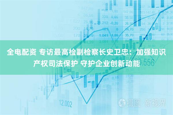 全电配资 专访最高检副检察长史卫忠：加强知识产权司法保护 守护企业创新动能