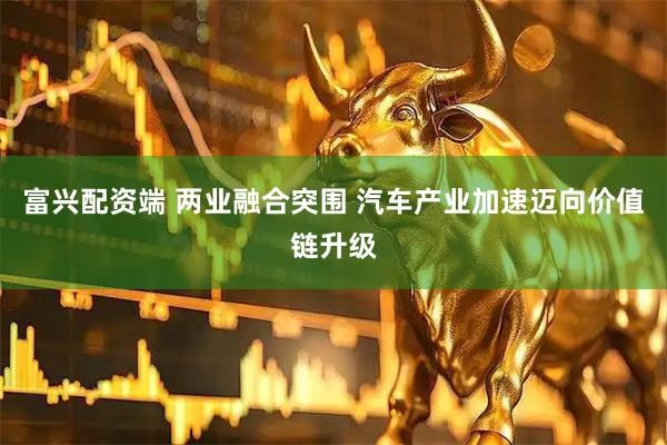富兴配资端 两业融合突围 汽车产业加速迈向价值链升级