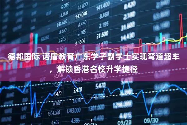 德邦国际 诺盾教育广东学子副学士实现弯道超车，解锁香港名校升学捷径