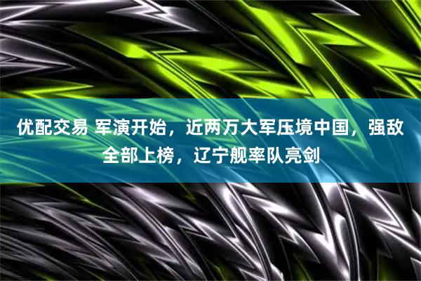 优配交易 军演开始,近两万大军压境中国,强敌全部上榜,辽宁舰率队亮剑