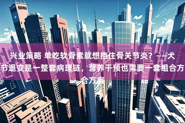 兴业策略 单吃软骨素就想挡住骨关节炎？——犬关节退变是一整套病理链，营养干预也需要一套组合方案