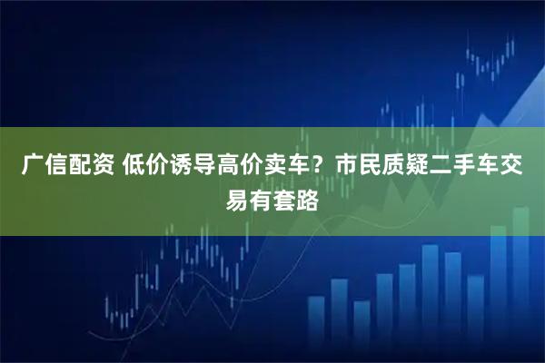 广信配资 低价诱导高价卖车?市民质疑二手车交易有套路