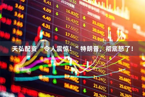 天弘配资 “令人震惊！”特朗普，彻底怒了！