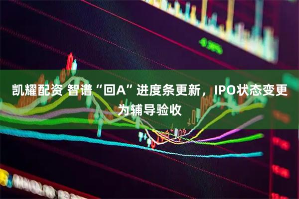 凯耀配资 智谱“回A”进度条更新，IPO状态变更为辅导验收