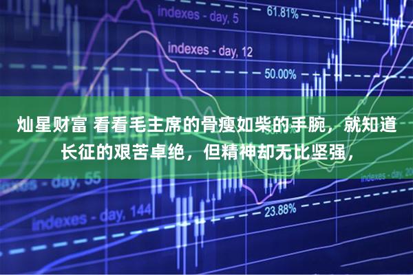 灿星财富 看看毛主席的骨瘦如柴的手腕，就知道长征的艰苦卓绝，但精神却无比坚强，