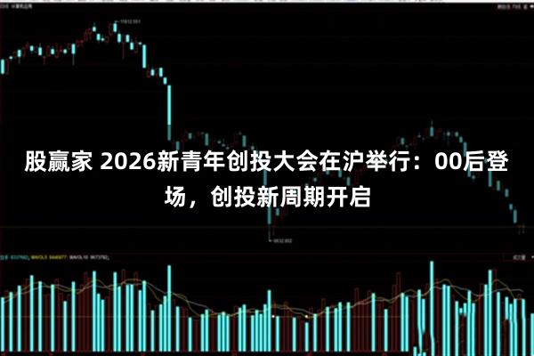 股赢家 2026新青年创投大会在沪举行：00后登场，创投新周期开启