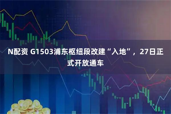 N配资 G1503浦东枢纽段改建“入地”,27日正式开放通车