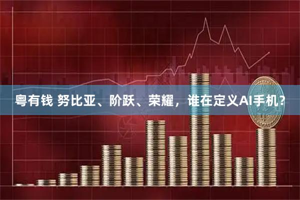 粤有钱 努比亚、阶跃、荣耀,谁在定义AI手机?