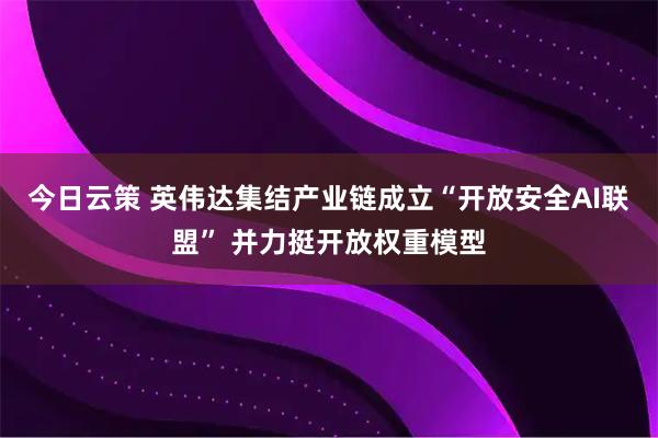 今日云策 英伟达集结产业链成立“开放安全AI联盟” 并力挺开放权重模型