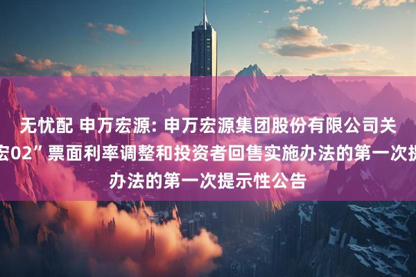无忧配 申万宏源: 申万宏源集团股份有限公司关于“21申宏02”票面利率调整和投资者回售实施办法的第一次提示性公告