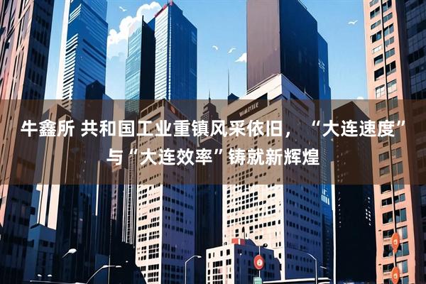 牛鑫所 共和国工业重镇风采依旧， “大连速度”与“大连效率”铸就新辉煌