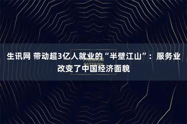 生讯网 带动超3亿人就业的“半壁江山”：服务业改变了中国经济面貌