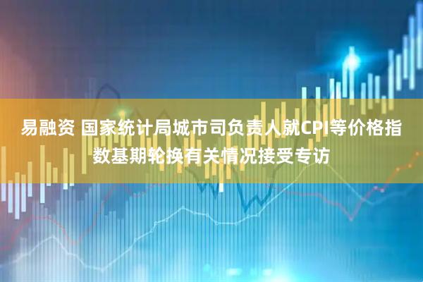 易融资 国家统计局城市司负责人就CPI等价格指数基期轮换有关情况接受专访