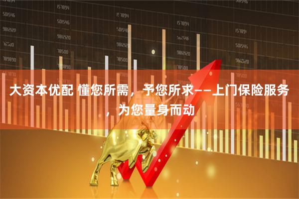 大资本优配 懂您所需，予您所求——上门保险服务，为您量身而动