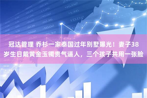 冠达管理 乔杉一家泰国过年别墅曝光！妻子38岁生日戴黄金玉镯贵气逼人，三个孩子共用一张脸