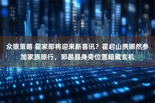众银策略 霍家即将迎来新喜讯?霍启山携娜然参加家族旅行,郭晶晶身旁位置暗藏玄机