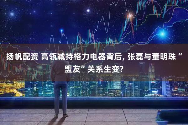 扬帆配资 高瓴减持格力电器背后, 张磊与董明珠“盟友”关系生变?